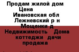 Продам жилой дом! › Цена ­ 850 000 - Ивановская обл., Лежневский р-н, Мощенки д. Недвижимость » Дома, коттеджи, дачи продажа   